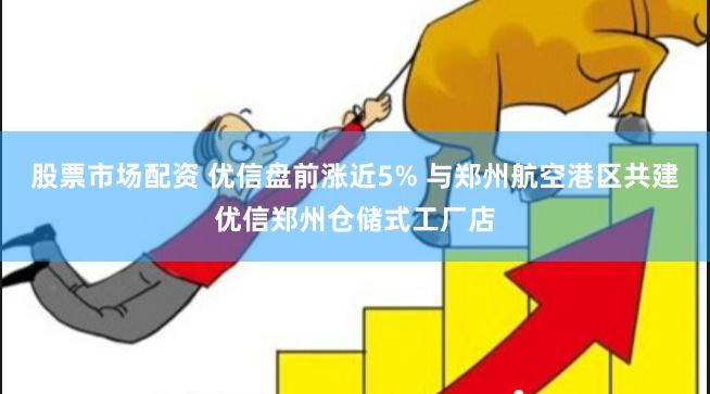 股票市场配资 优信盘前涨近5% 与郑州航空港区共建优信郑州仓储式工厂店