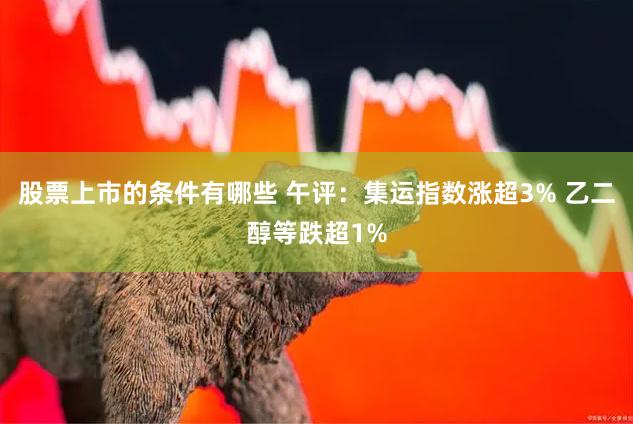 股票上市的条件有哪些 午评：集运指数涨超3% 乙二醇等跌超1%