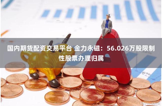 国内期货配资交易平台 金力永磁：56.026万股限制性股票办理归属