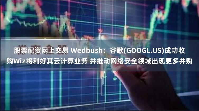 股票配资网上交易 Wedbush：谷歌(GOOGL.US)成功收购Wiz将利好其云计算业务 并推动网络安全领域出现更多并购