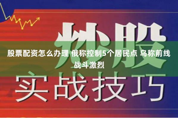 股票配资怎么办理 俄称控制5个居民点 乌称前线战斗激烈