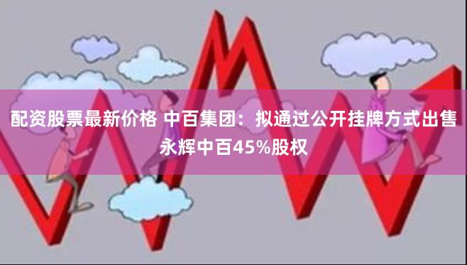 配资股票最新价格 中百集团：拟通过公开挂牌方式出售永辉中百45%股权