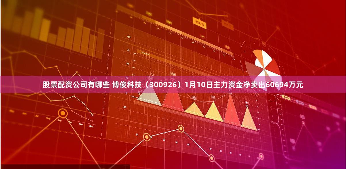 股票配资公司有哪些 博俊科技（300926）1月10日主力资金净卖出60694万元