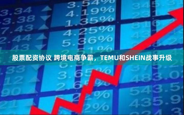 股票配资协议 跨境电商争霸，TEMU和SHEIN战事升级