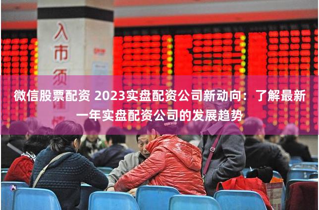 微信股票配资 2023实盘配资公司新动向：了解最新一年实盘配资公司的发展趋势