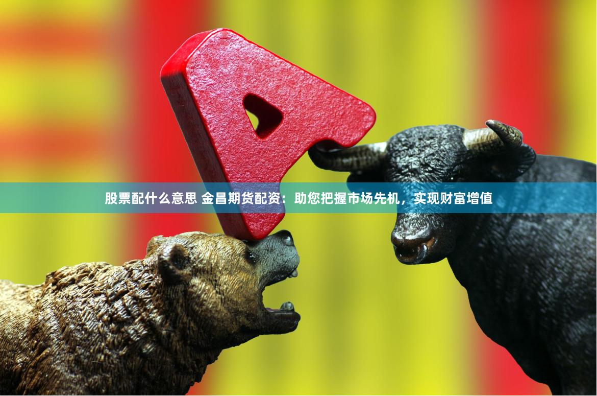 股票配什么意思 金昌期货配资：助您把握市场先机，实现财富增值