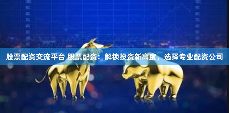 股票配资交流平台 股票配资：解锁投资新高度，选择专业配资公司