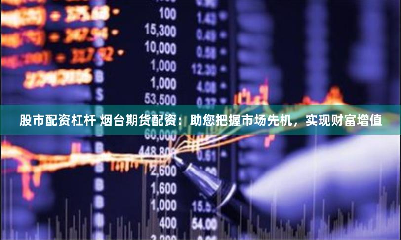 股市配资杠杆 烟台期货配资：助您把握市场先机，实现财富增值