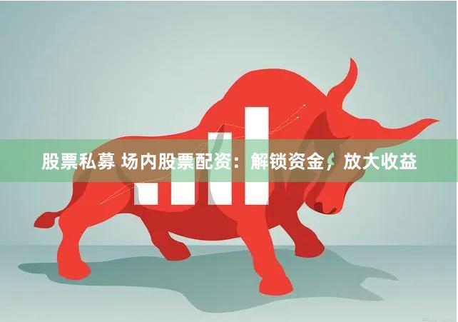 股票私募 场内股票配资：解锁资金，放大收益
