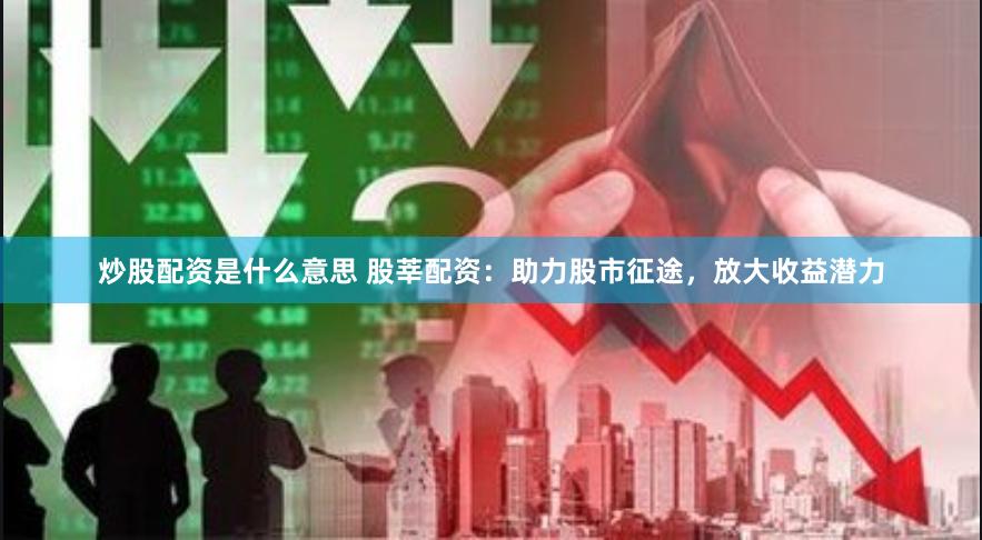 炒股配资是什么意思 股莘配资：助力股市征途，放大收益潜力